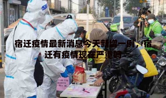 宿迁疫情最新消息今天新增一例，宿迁有疫情现在严重吗