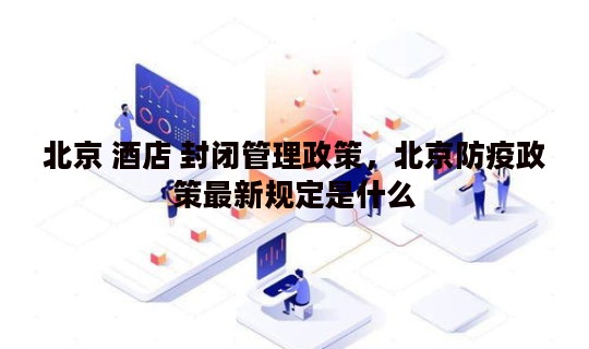 北京 酒店 封闭管理政策，北京防疫政策最新规定是什么