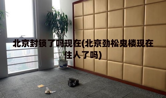 北京封锁了吗现在(北京劲松鬼楼现在住人了吗)