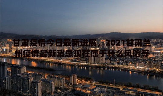 甘肃疫情今日最新进展，2021甘肃兰州疫情最新消息现在属于什么风险等级