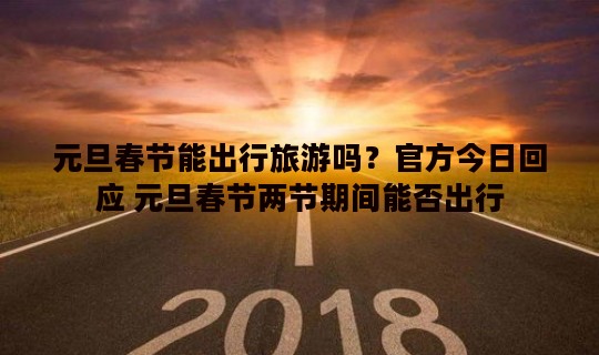 元旦春节能出行旅游吗？官方今日回应 元旦春节两节期间能否出行