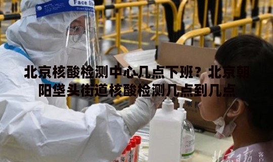 北京核酸检测中心几点下班？北京朝阳垡头街道核酸检测几点到几点