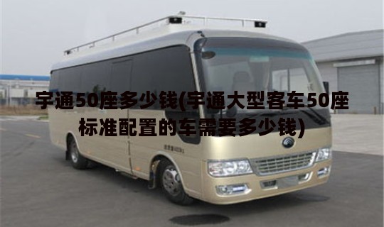 宇通50座多少钱(宇通大型客车50座标准配置的车需要多少钱)