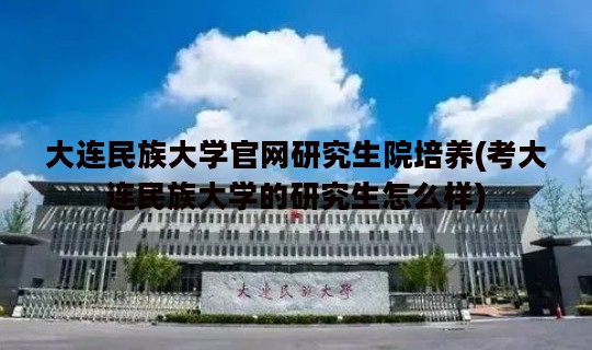 大连民族大学官网研究生院培养(考大连民族大学的研究生怎么样)