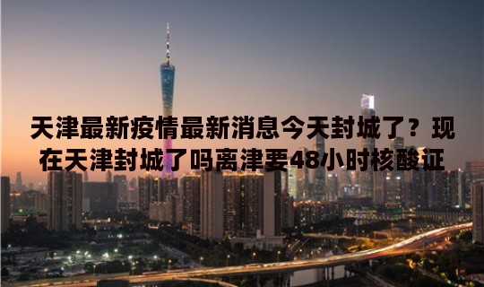 天津最新疫情最新消息今天封城了？现在天津封城了吗离津要48小时核酸证明吗