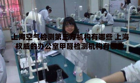 上海空气检测第三方机构有哪些 上海权威的办公室甲醛检测机构有哪些