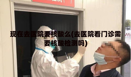 现在去医院要核酸么(去医院看门诊需要核酸检测吗)