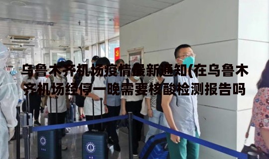 乌鲁木齐机场疫情最新通知(在乌鲁木齐机场经停一晚需要核酸检测报告吗)