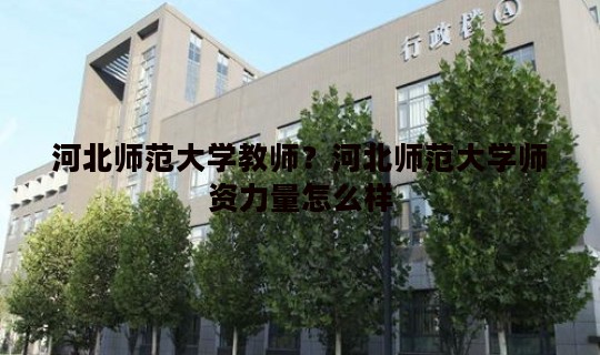河北师范大学教师？河北师范大学师资力量怎么样