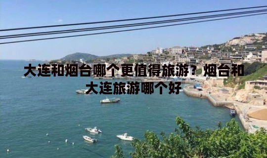 大连和烟台哪个更值得旅游？烟台和大连旅游哪个好