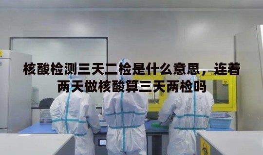 核酸检测三天二检是什么意思，连着两天做核酸算三天两检吗