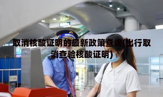 取消核酸证明的最新政策查询(出行取消查验核酸证明)