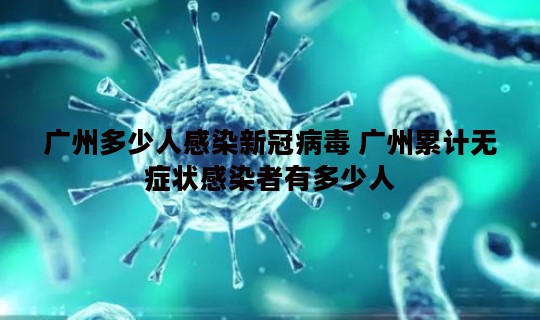 广州多少人感染新冠病毒 广州累计无症状感染者有多少人