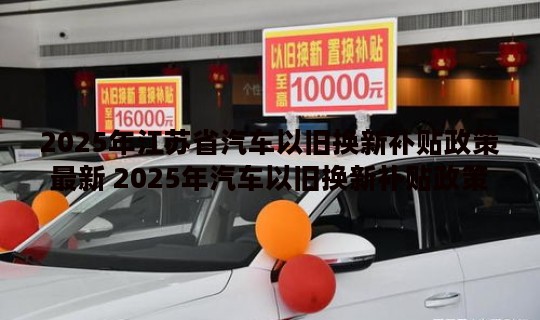 2025年江苏省汽车以旧换新补贴政策最新 2025年汽车以旧换新补贴政策