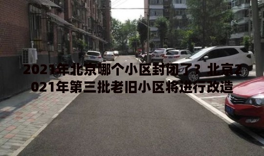 2021年北京哪个小区封闭了？北京2021年第三批老旧小区将进行改造