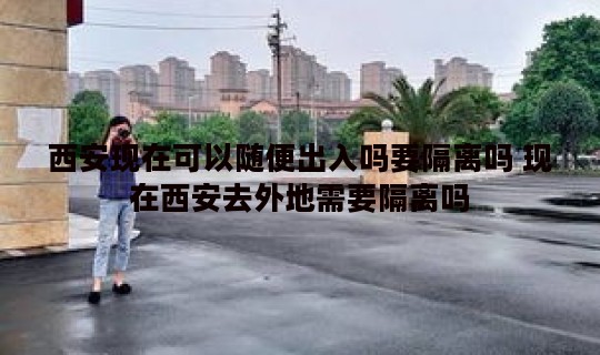 西安现在可以随便出入吗要隔离吗 现在西安去外地需要隔离吗