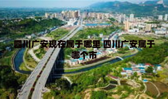 四川广安现在属于哪里 四川广安属于哪个市