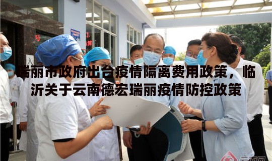 瑞丽市政府出台疫情隔离费用政策，临沂关于云南德宏瑞丽疫情防控政策