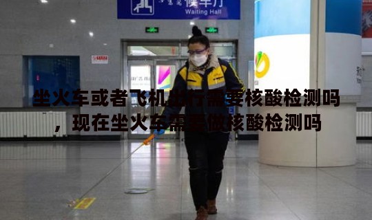 坐火车或者飞机出行需要核酸检测吗，现在坐火车需要做核酸检测吗