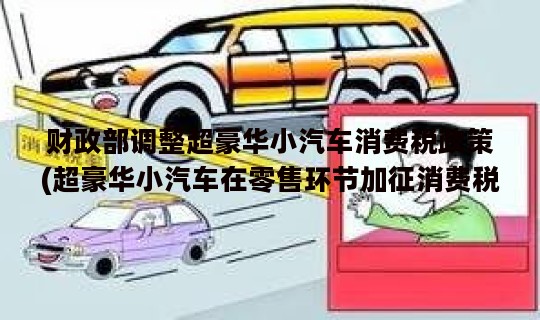 财政部调整超豪华小汽车消费税政策(超豪华小汽车在零售环节加征消费税吗)