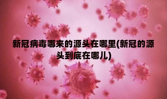 新冠病毒哪来的源头在哪里(新冠的源头到底在哪儿)