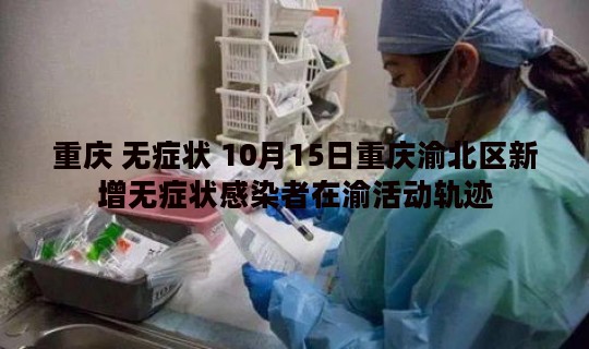 重庆 无症状 10月15日重庆渝北区新增无症状感染者在渝活动轨迹