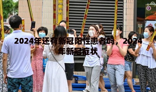 2024年还有新冠阳性患者吗，2024年新冠症状