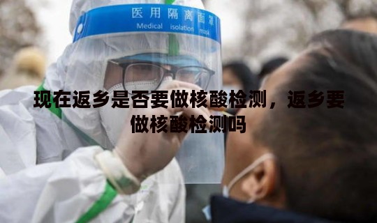 现在返乡是否要做核酸检测，返乡要做核酸检测吗