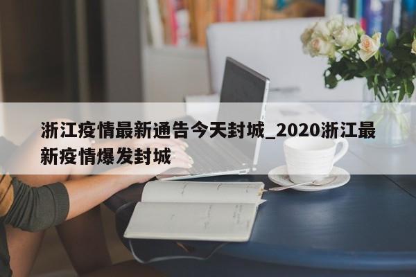 浙江疫情最新通告今天封城_2020浙江最新疫情爆发封城