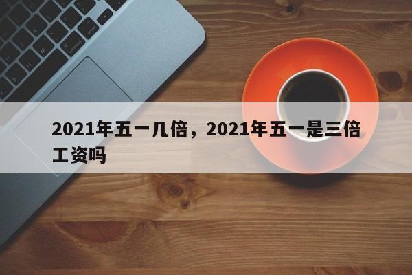 2021年五一几倍，2021年五一是三倍工资吗