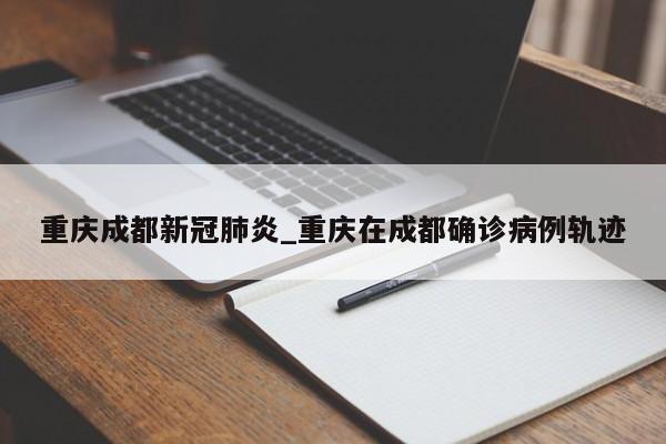 重庆成都新冠肺炎_重庆在成都确诊病例轨迹