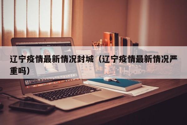 辽宁疫情最新情况封城（辽宁疫情最新情况严重吗）
