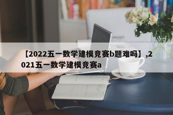 【2022五一数学建模竞赛b题难吗】,2021五一数学建模竞赛a