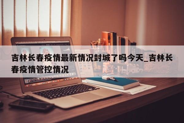吉林长春疫情最新情况封城了吗今天_吉林长春疫情管控情况