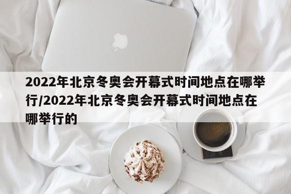 2022年北京冬奥会开幕式时间地点在哪举行/2022年北京冬奥会开幕式时间地点在哪举行的