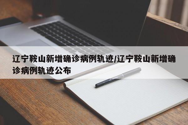 辽宁鞍山新增确诊病例轨迹/辽宁鞍山新增确诊病例轨迹公布