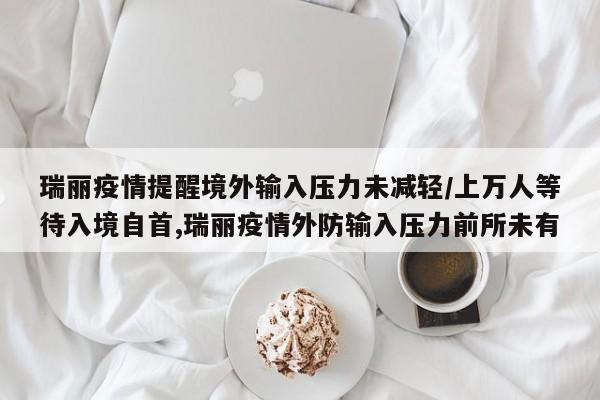 瑞丽疫情提醒境外输入压力未减轻/上万人等待入境自首,瑞丽疫情外防输入压力前所未有