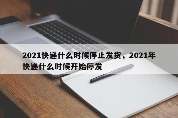 2021快递什么时候停止发货，2021年快递什么时候开始停发