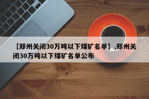 【郑州关闭30万吨以下煤矿名单】,郑州关闭30万吨以下煤矿名单公布
