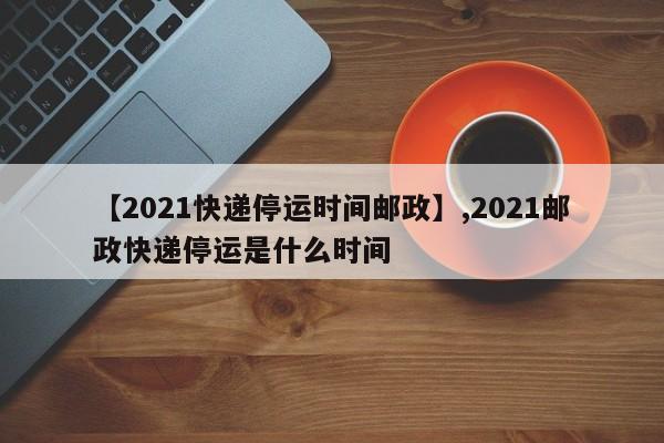 【2021快递停运时间邮政】,2021邮政快递停运是什么时间