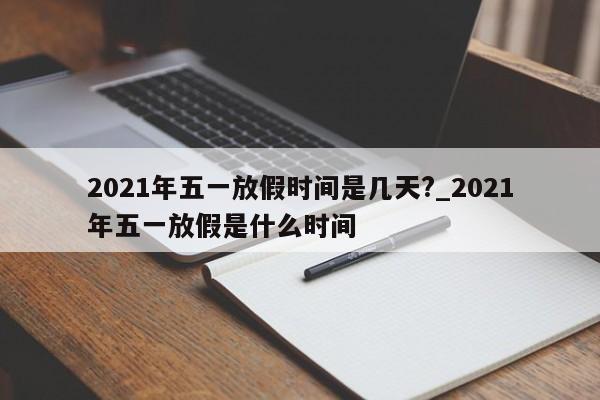 2021年五一放假时间是几天?_2021年五一放假是什么时间