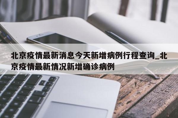 北京疫情最新消息今天新增病例行程查询_北京疫情最新情况新增确诊病例