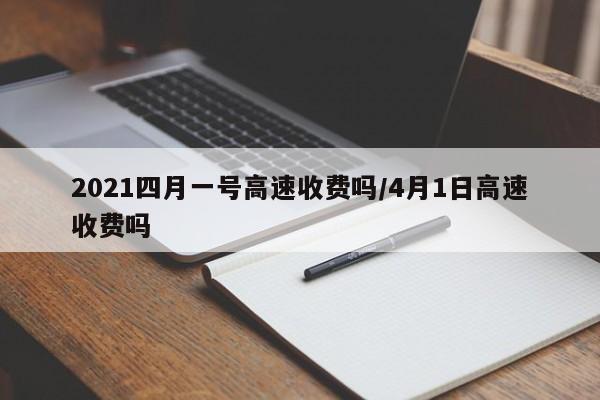 2021四月一号高速收费吗/4月1日高速收费吗