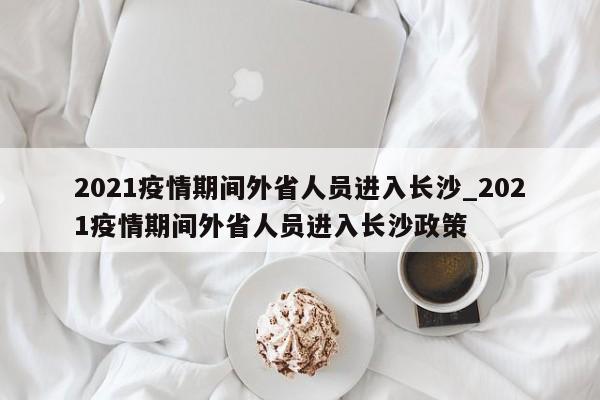 2021疫情期间外省人员进入长沙_2021疫情期间外省人员进入长沙政策