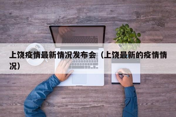 上饶疫情最新情况发布会（上饶最新的疫情情况）