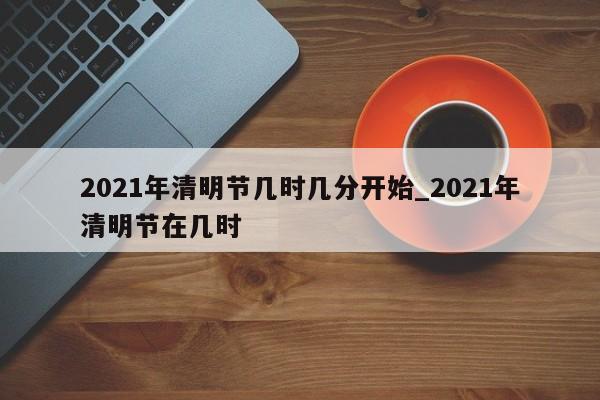 2021年清明节几时几分开始_2021年清明节在几时