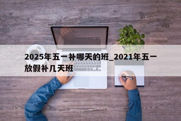 2025年五一补哪天的班_2021年五一放假补几天班