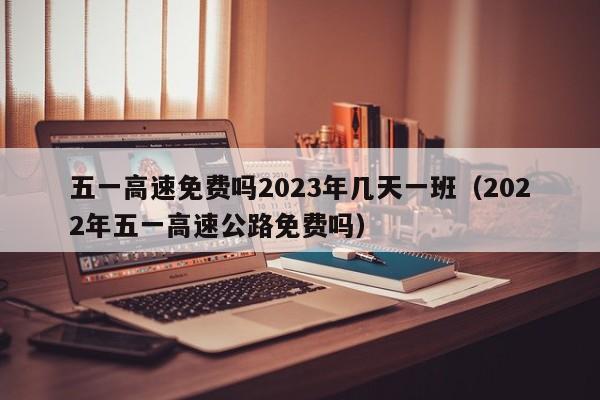 五一高速免费吗2023年几天一班(2022年五一高速公路免费吗)
