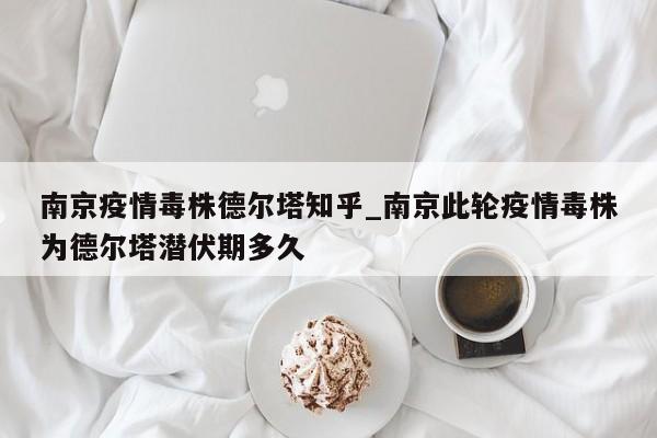 南京疫情毒株德尔塔知乎_南京此轮疫情毒株为德尔塔潜伏期多久