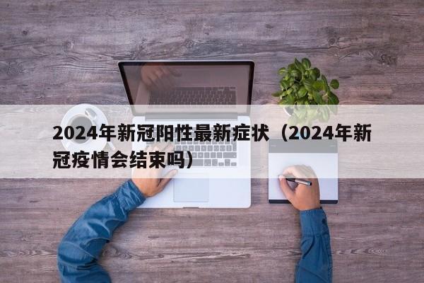 2024年新冠阳性最新症状（2024年新冠疫情会结束吗）